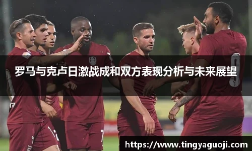 罗马与克卢日激战成和双方表现分析与未来展望