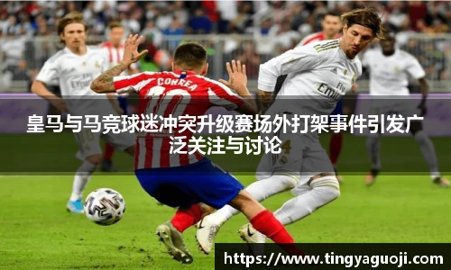 皇马与马竞球迷冲突升级赛场外打架事件引发广泛关注与讨论